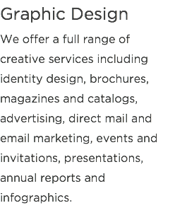 Graphic Design
We offer a full range of creative services including identity design, brochures, magazines and catalogs, advertising, direct mail and email marketing, events and invitations, presentations, annual reports and infographics.