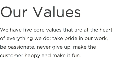Our Values
We have five core values that are at the heart of everything we do: take pride in our work, be passionate, never give up, make the customer happy and make it fun.