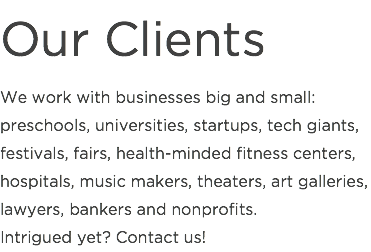 Our Clients
We work with businesses big and small: preschools, universities, startups, tech giants, festivals, fairs, health-minded fitness centers, hospitals, music makers, theaters, art galleries, lawyers, bankers and nonprofits.  Intrigued yet? Contact us!