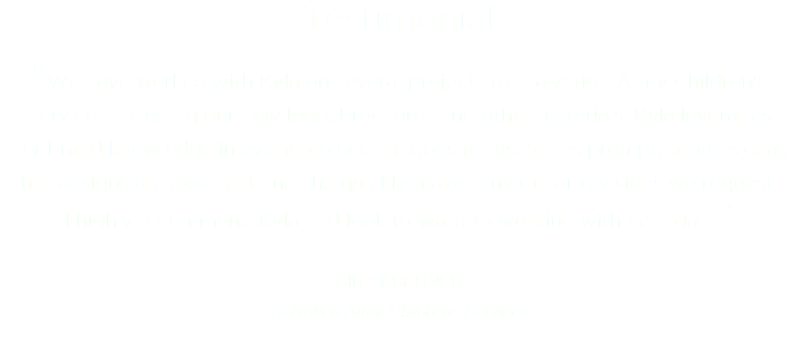 Testimonial “We have worked with Kyla on several projects for Salvation Army Children's Services including our new logo, brochures and other materials. Kyla leverages her brand knowledge in every project she does for us. She is prompt, professional, her designs are excellent and she quickly makes any minor revisions we request.  I highly recommend Kyla and look forward to working with her again.” SINDY BERNER
Salvation Army Childrens Services
