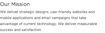 Our Mission
We deliver strategic designs, user friendly websites and mobile applications and email campaigns that take advantage of current technology. We deliver measurable success and satisfaction.